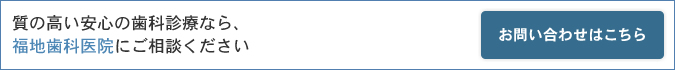 質の高い安心の歯科診療なら、福地歯科医院にご相談ください お問い合わせはこちら