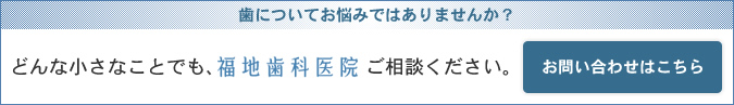 歯についてお悩みではありませんか？どんな小さなことでも、福地歯科医院にご相談ください お問い合わせはこちら