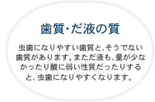 歯質・だ液の質 虫歯になりやすい歯質と、そうでない歯質があります。まただ液も、量が少なかったり酸に弱い性質だったりすると、虫歯になりやすくなります。